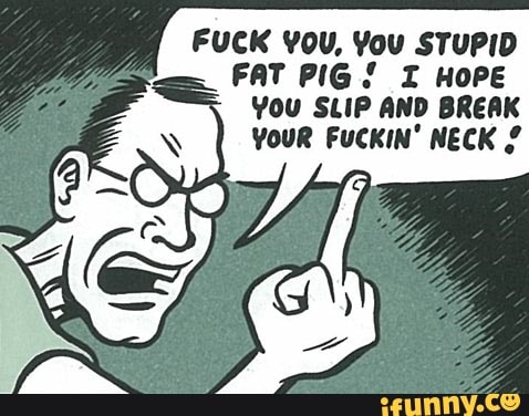 FUCK YOU, You STUPID
FAT PIG! I HOPE
You SLIP AND BREAK
YOUR FUCKIN' NECK 2