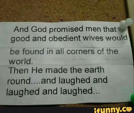 And God promised men that good and obedient wives would be found in all corners of the
world.
Then He made the earth
round....and laughed and laughed and laughed...