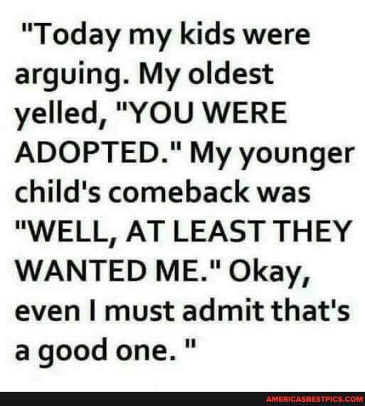 "Today my kids were arguing. My oldest yelled, "YOU WERE ADOPTED." My younger child's comeback was
"WELL, AT LEAST THEY WANTED ME." Okay, even I must admit that's a good one."