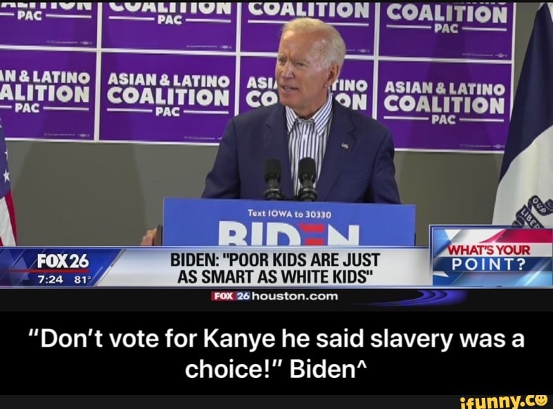 COALITION
COALITION
BIDEN: "POOR KIDS ARE JUST
AS SMART AS WHITE KIDS"
FOX 26 houston.com
"Don't vote for Kanye he said slavery was a
choice!" Biden" - “Don’t vote for Kanye he said slavery was a choice!” Biden^