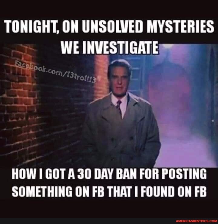 TONIGHT, ON UNSOLVED MYSTERIES WE INVESTIGATE
ok
trots
HOW GOT A 30 DAY BAN FOR POSTING SOMETHING ON FB THAT I FOUND ON FB