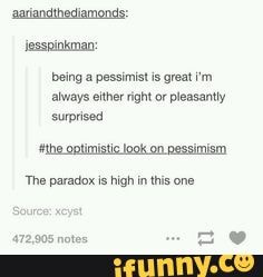 aariandthediamonds: iesspinkman:
being a pessimist is great 'm always either right or pleasantly surprised
'the optimistic look on pessimism
'The paradox is high inthis one
Source: xeyst
472,905 notes