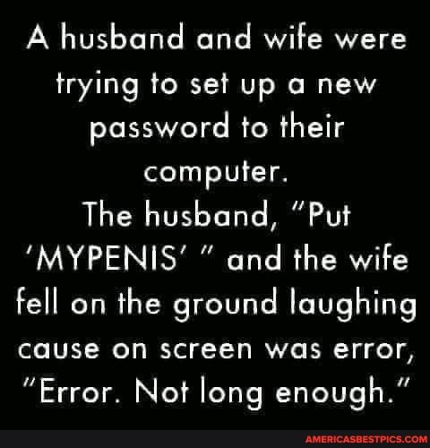 A husband and wife were trying to set up a new password to their computer.
The husband, "Put
'MYPENIS' " and the wife fell on the ground laughing cause on screen was error,
"Error. Not long enough."
