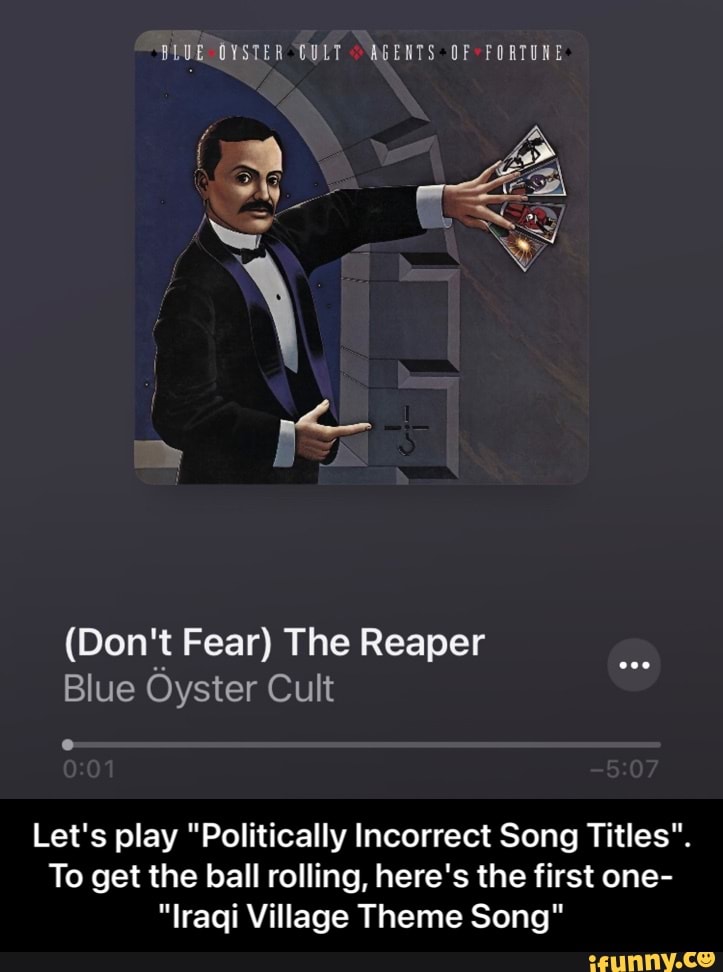 BLUE OVSTER CULT AGENTS OF FORTUNE
(Don't Fear) The Reaper
Blue Oyster Cult
Let's play "Politically Incorrect Song Titles".
To get the ball rolling, here's the first one-
"Iraqi Village Theme Song" - Let's play "Politically Incorrect Song Titles". To get the ball rolling, here's the first one- "Iraqi Village Theme Song"