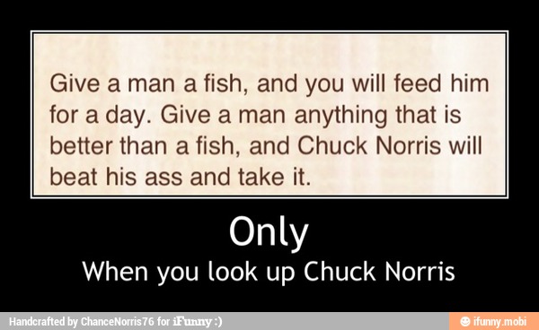 Give a man a fish, and you will feed him
for a day. Give a man anything that is
better than a fish, and Chuck Norris will
beat his ass and take it.
Only
When you look up Chuck Norris - Only
When you look up Chuck Norris