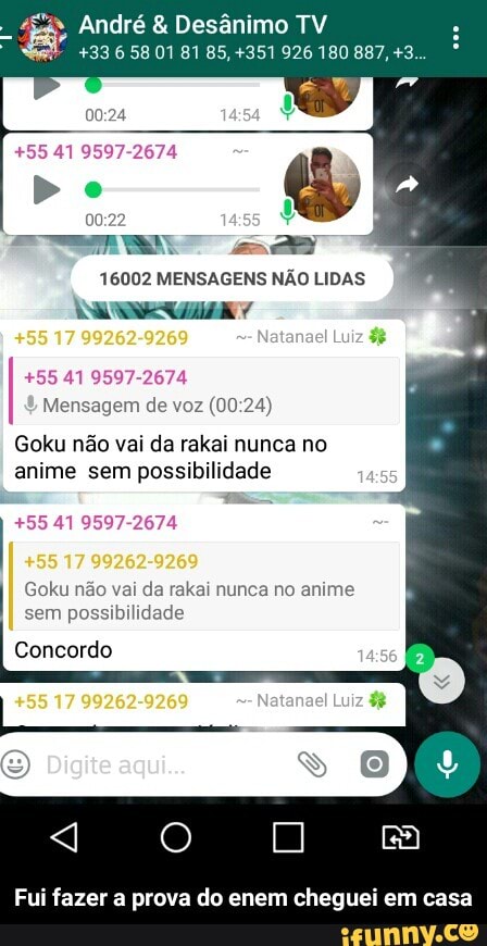 André Desânimo TV
Rec RR): DORA RR ace PAi: To Red: Rae
+55 41 9597-2674
16002 MENSAGENS NÃO LIDAS
+55 41 9597-2674
Mensagem de voz (00:24)
Goku não vai da rakai nunca no
anime sem possibilidade
+55 41 9597-2674
Goku não vai da rakai nunca no anime
Fui fazer a prova do enem cheguei em casa - Fui fazer a prova do enem cheguei em casa