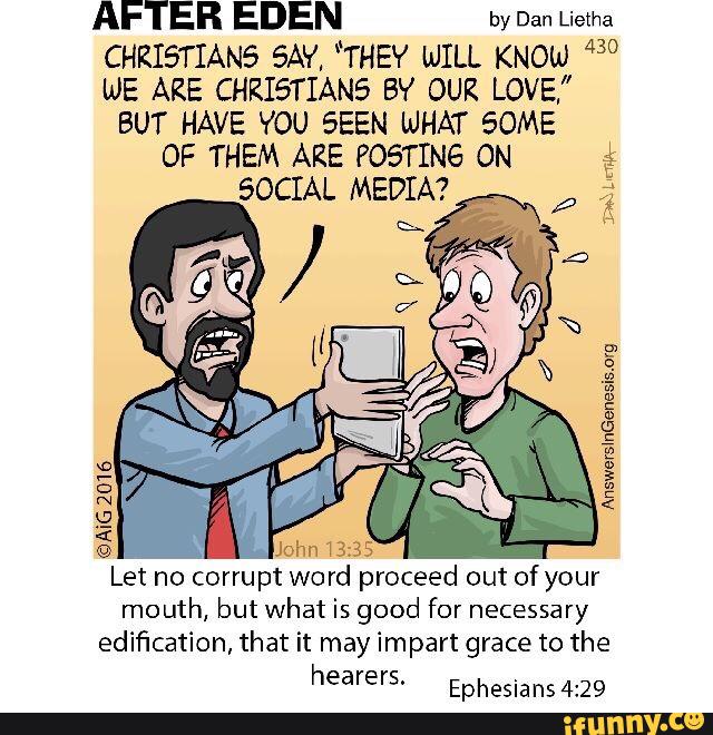 AFTER EDEN by Dan Lietha
CHKISTIANfi SAY, “THEY WILL KNOW 430
we ARE CHRISTIANE: BY OUR LOVE,”
BUT HAVE YOU SEEN WHAT 50ME
OF THEM ARE POôTING ON %
SOCIAL MEDIA?
AnswerslnGenesisofg
©AÍG
2016
Let no corrupt
Word
mouth, but what is good for necessary
edification, that it may impart grace to the
hearers.
Ephesians 4:29
