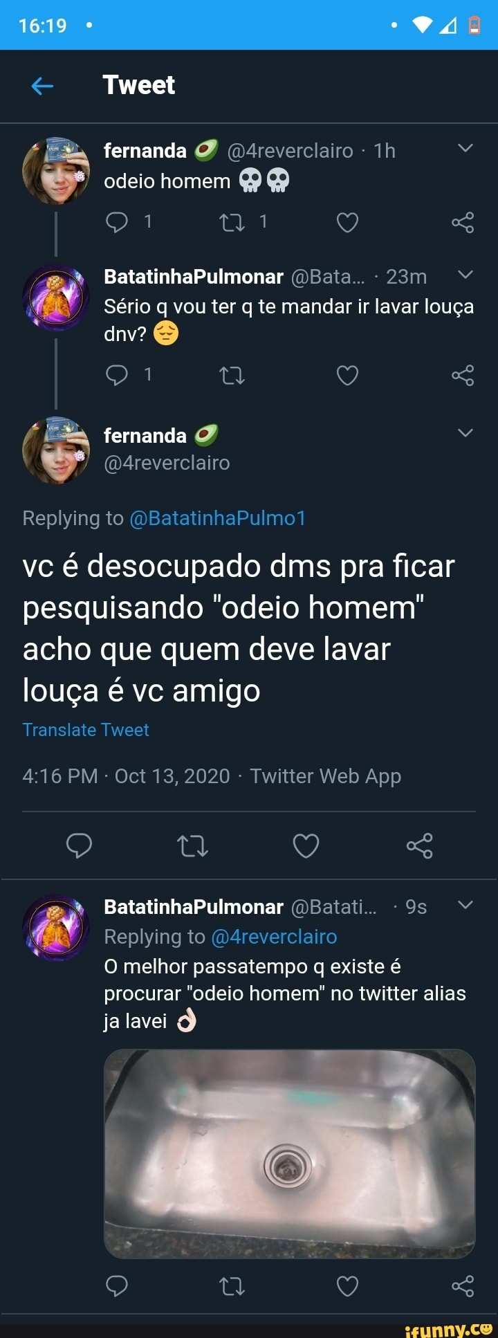 VÁ
Tweet
fernanda odeio homem
BatatinhaPulmonar (DBata..
Sério q vou ter q te mandar ir lavar louça dnv?
fernanda
(D4reverclairo
Replying to (QBatatinhaPulmo1
vc é desocupado dms pra ficar pesquisando "odeio homem" acho que quem deve lavar louça é vc amigo
Translate Tweet
BatatinhaPulmonar (DBaiati..
Replying to (Q4reverclairo
O melhor passatempo q existe é procurar "odeio homem" no twitter alias ja lavei