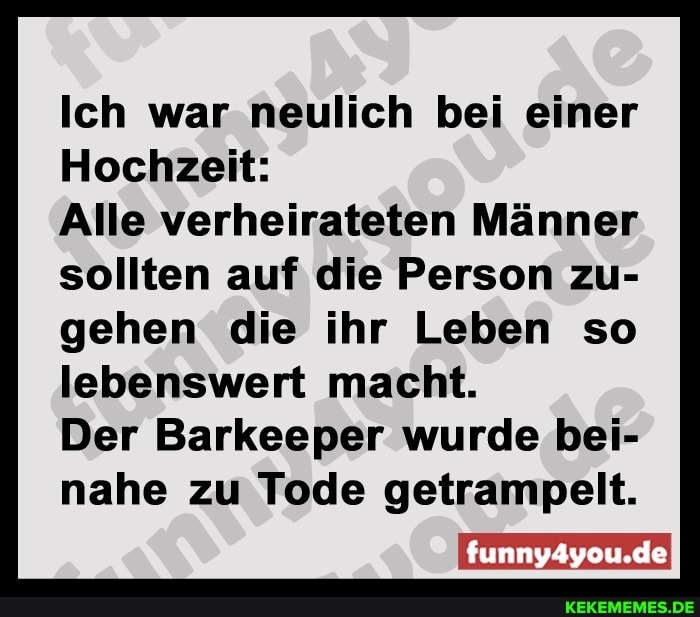 Ich war neulich bei einer
Hochzeit:
Alle verheirateten Männer sollten auf die Person zu- gehen die ihr Leben so lebenswert macht.
Der Barkeeper wurde bei- nahe zu Tode getrampelt.
funny4you.deI