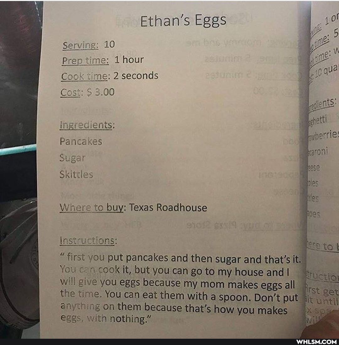 Ethan's Eggs
Serving; 10
hour
me: seconds
Cos: 3.00
Ingredients:
Pancakes
Sugar
Skittles
Where to buy: Texas Roadhouse
lnstructions:
"first you put pancakes and then sugar and that's it.
You con cook it, but you can go to my house and will give you eggs because my mom makes eggs all the time. You can eat them with a spoon. Don't put on on them because that's how you makes eggs, with nothing"