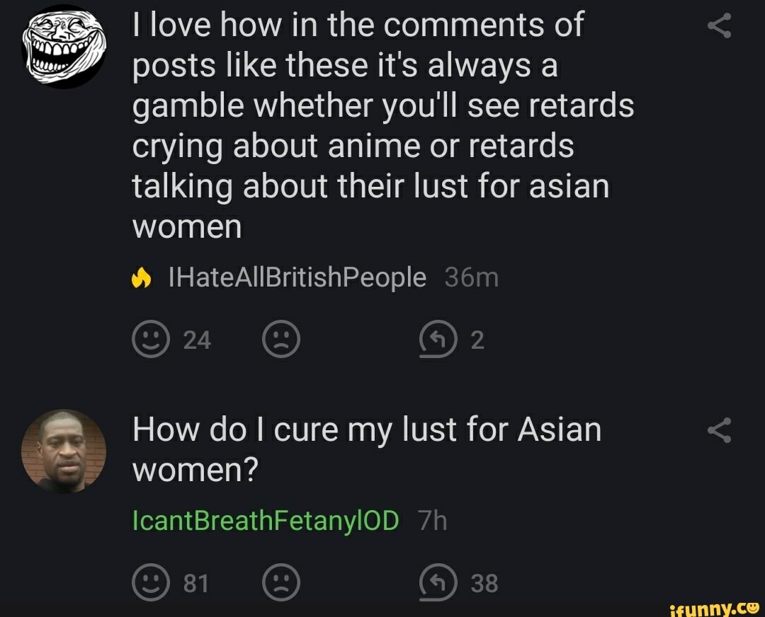 I love how in the comments of posts like these it's always a gamble whether you'll see retards crying about anime or retards talking about their lust for asian women
IHateAllBritishPeople
On
How do I cure my lust for Asian women?
IcantBreathFetanylOD
eee 38
