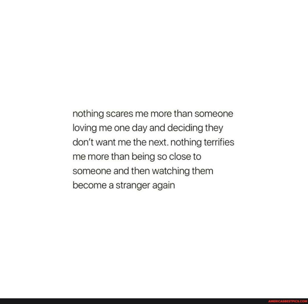 nothing scares me more than someone loving me one day and deciding they don't want me the next. nothing terrifies me more than being so close to someone and then watching them become a stranger again