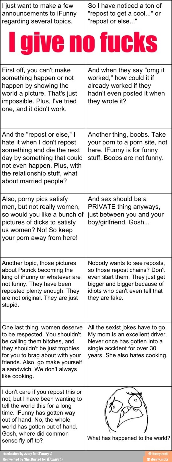 I just make few
announcements to iFunny
regarding several topics.
So I have noticed of
First off, you can't make
something happen or not
happen by showing the
world a picture. That's just
impossible. Plus, I've tried
one, and it didn't work.
And when they say "omg it
worked," how could it if
already worked if they
hadn't even posted it when
they wrote it?
And the "repost or else," I
hate it when I don't repost
something and die the next
day by something that could
not even happen. Plus, with
the relationship stuff, what
about married people?
Another thing, boobs. Take
your porn to a porn site, not
here. IFunny is for funny
stuff. Boobs are not funny.
Also, porny pics satisfy
men, but not really women,
so would you like a bunch of
pictures of dicks to satisfy
us women? No! So keep
your porn away from here!
And sex should be a
PRIVATE thing anyways,
just between you and your
boy/girlfriend. Gosh...
Another topic, those pictures
about Patrick becoming the
king of iFunny or whatever are
not funny. They have been
reposted plenty enough. They
are not original. They are just
stupid.
Nobody wants to see reposts,
so those repost chains? Don't
even start them. They just get
bigger and bigger because of
idiots who can't even tell that
they are fake.
One last thing, women deserve
to be respected. You shouldn't
be calling them bitches, and
All the sexist jokes have to go.
My mom is an excellent driver.
Never once has gotten into a