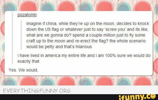 imagine nmma, wma they‘re up on me moon, decides m knock
down me us na; 01 whatever just m say ‘screw you' am is llke.
what are we ganha ou? sperm a coupe million lust lo ny some
eran up to me moan and re-erect me flag’) me Whale scenann
would be peny and mars manaus
[nave med in america my entire me and I am 100% sure we would do
molly mat
EVERYTHINGFUNNY ORE