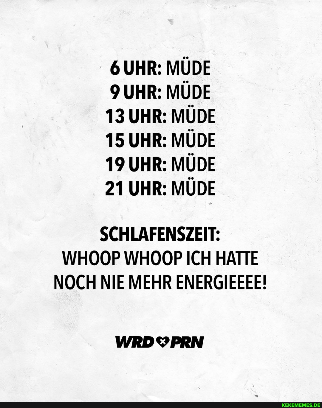 6 UHR: MÜDE UHR: MÜDE
13 UHR: MÜDE
15 UHR: MÜDE
19 UHR: MÜDE
21 UHR: MÜDE
SCHLAFENSZEIT:
WHOOP WHOOP ICH HATTE NOCH NIE MEHR ENERGIEEEE!
WRDYPRN
