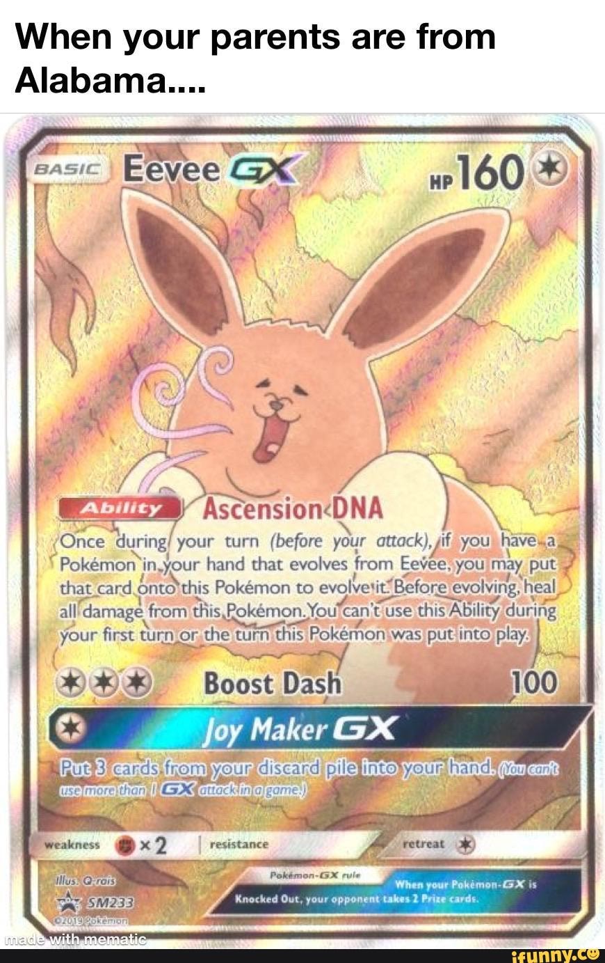 When your parents are from
Alabama....
BASIC EBY Gx
(Once your turn (before your attack), it you havewa
Pokemoni in,your hand that evolves from Eevee, you may that card Pokmon to evolvetit! Before e.evolving, heal- all 'damage from this Fokemon. You can 'tuse this Ability
When your Pokimon-X is