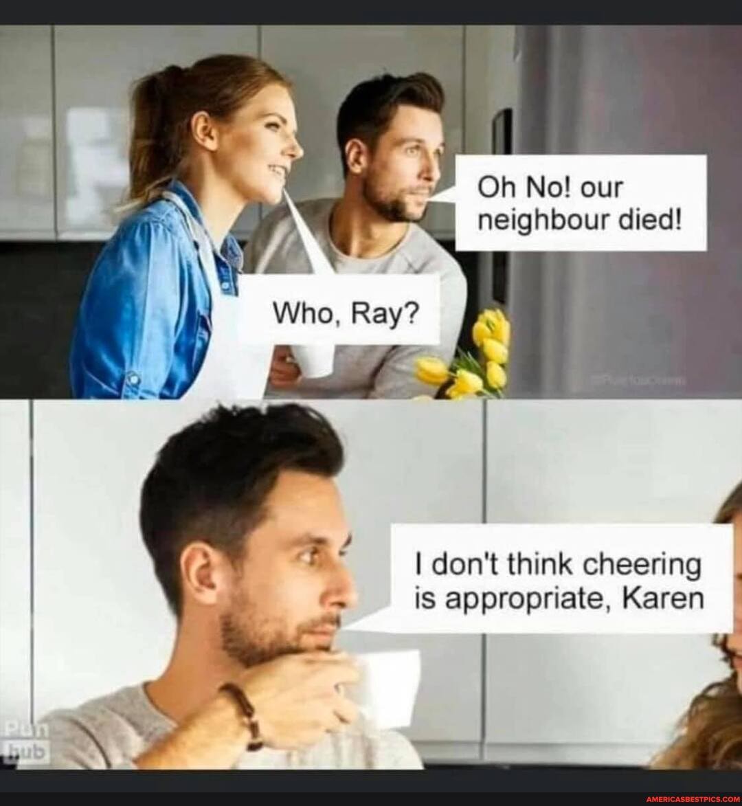 Oh No! our neighbour died!
Who, Ray?
don't think cheering
is appropriate, Karen