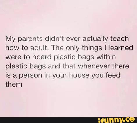 My parents didn’t ever actually teach
how to adult, The only things I learned
were to hoard plastic bags within
plastic bags and that whenever there
is a person in your house you feed
them