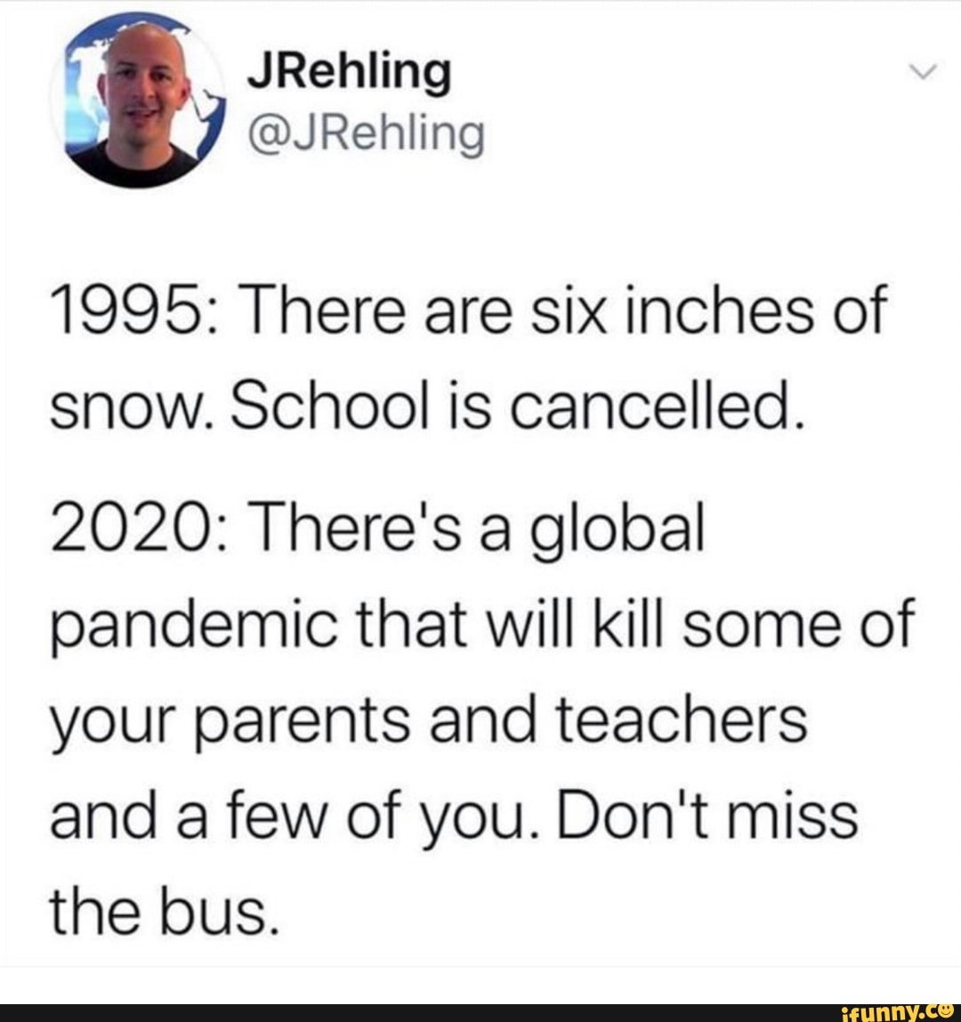 1995: There are six inches of
snow. School is cancelled.
2020: There's a global
pandemic that will kill some of
your parents and teachers
and a few of you. Don't miss
the bus.