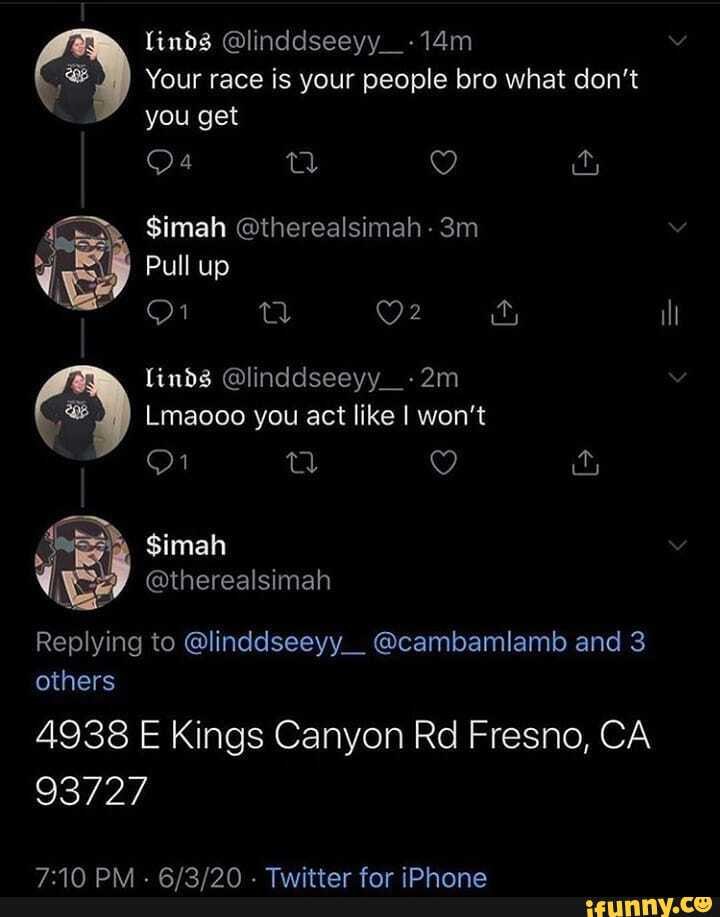 linds @linddseeyy_-14m
Your race is your people bro what don't you get
is $imah @therealsimah -
Pull up
ill
linds @linddseeyy_-2m
Lmaooo you act like I won't
Replying to @linddseeyy__ @cambamlamb and 3 others
4938 E Kings Canyon Rd Fresno, CA
93727
aR Pid BBIAIAR Piastedne