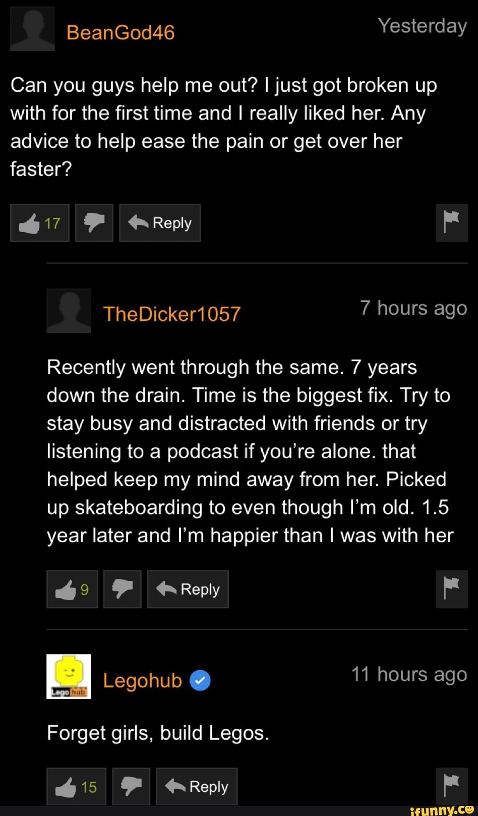 Can you guys help me out? I just got broken up
with for the first time and I really liked her. Any
advice to help ease the pain or get over her
faster?
Recently went through the same. 7 years
down the drain. Time is the biggest fix. Try to
stay busy and distracted with friends or try
listening to a podcast if you're alone. that
helped keep my mind away from her. Picked
up skateboarding to even though I'm old. 1.5
year later and I'm happier than I was with her
Forget girls, Legos.