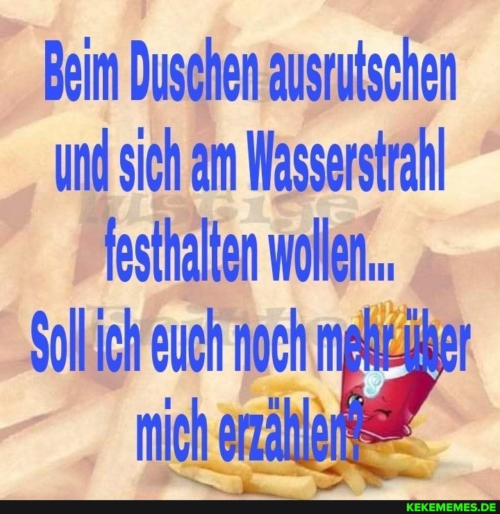 Beim Duschen ausrutschen und sich am Wasserstrahl festhalten wollen.
Sollich euch noch
mich erzähletes