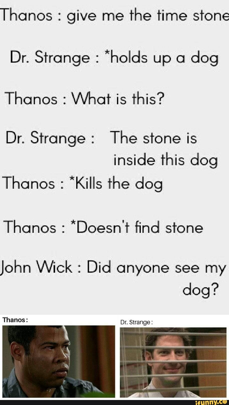 Thanos give me
the time stone
Dr. Strange "holds up a
dog
Thanos What is this?
Dr. Strange: The stone is
dog
Thanos "Kills the dog
Thanos "Doesn't find stone
John Wick Did
dog?
Thanos: