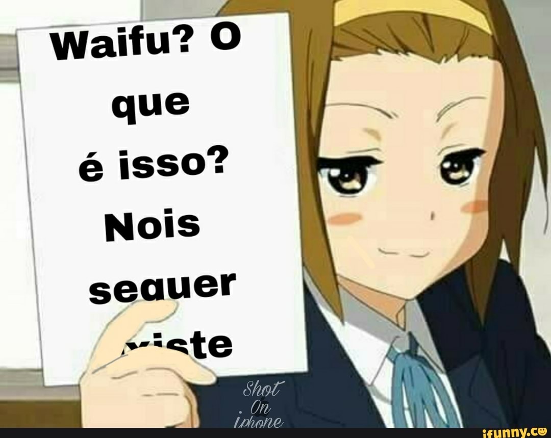 Waifu? que
é isso?
Nois
sequer
iate
