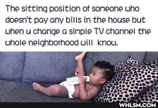The sitting position of someone who doesn't pay any bills in the house but when u change a simple TV channel the whole neighborhood will Know.