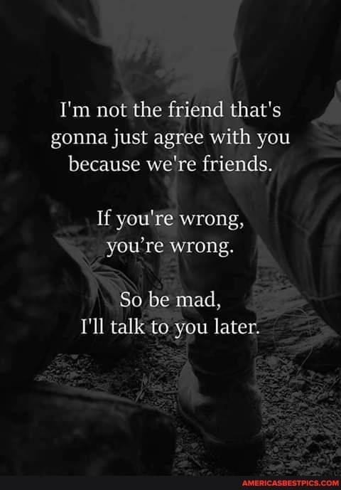 I'm not the friend that's gonna just agree with you because we're friends.
If you're wrong, you're wrong.
So be mad,
I'll talk to you later.