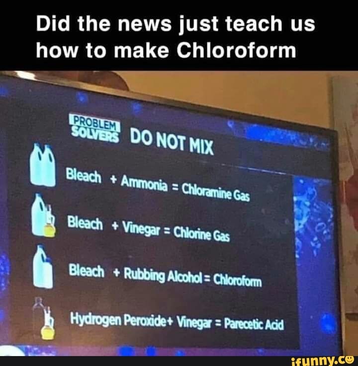 Did the news just teach us
how to make Chloroform
6
DO Nor Mx
AS
Bleach Vinegar = Chlorine
Y Ex
4 Bleach Rubbing Alcohol = Chioroform
b Hydrogen Peroxide+ Vinegar = Parecetic Acid