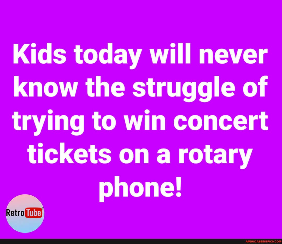 Kids today will never
know the struggle of
trying to win concert tickets on a rotary
phone!