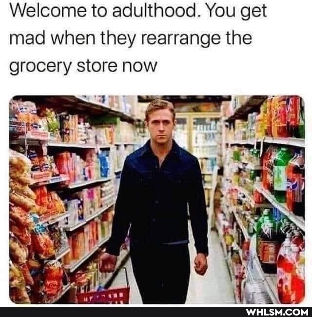 Welcome to adulthood. You get mad when they rearrange the grocery store now