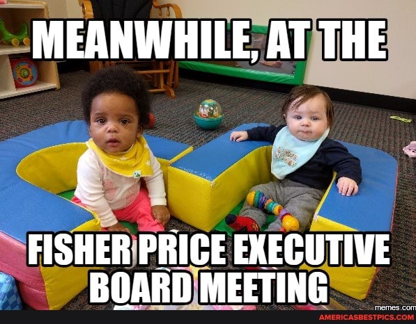 MEANWHILE, AT THE
FISHER PRICE EXECUTIVE MELTING