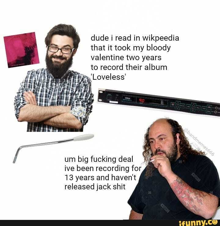 dude i read in wikpeedia that it took my bloody valentine two years
to record their album
Loveless'
big fucking deal
ive been recording for
13 years and haven't released jack shit