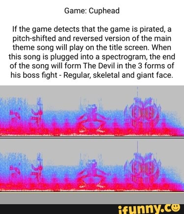 Game: Cuphead
If the game detects that the game is pirated, a
pitch-shifted and reversed version of the main
theme song will play on the title screen. When this song is plugged into a spectrogram, the end of the song will form The Devil in the 3 forms of his boss fight - Regular, skeletal and giant face.