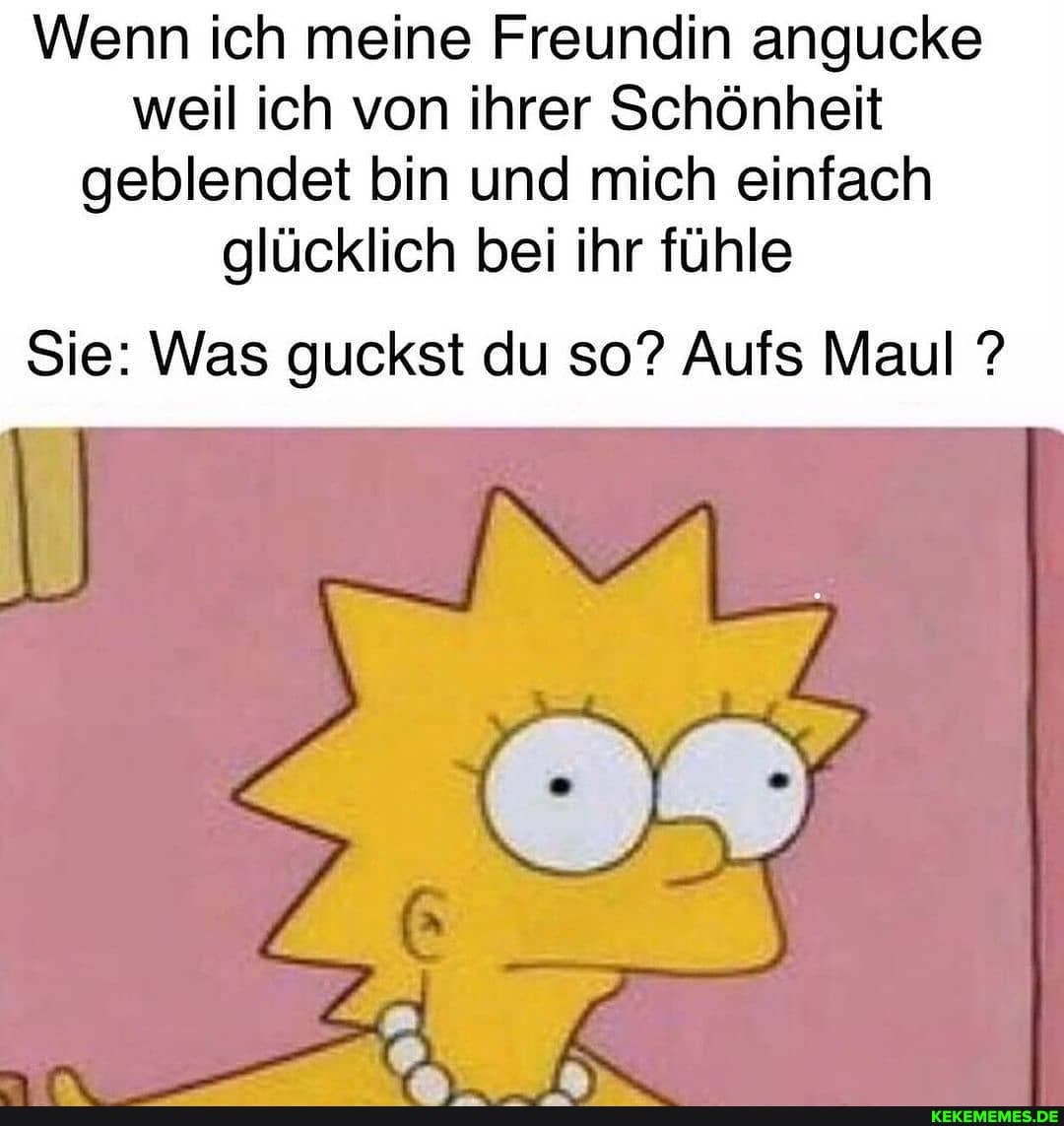 Wenn ich meine Freundin angucke weil ich von ihrer Schönheit geblendet bin und mich einfach glücklich bei ihr fühle
Sie: Was guckst du so? Aufs Maul ?