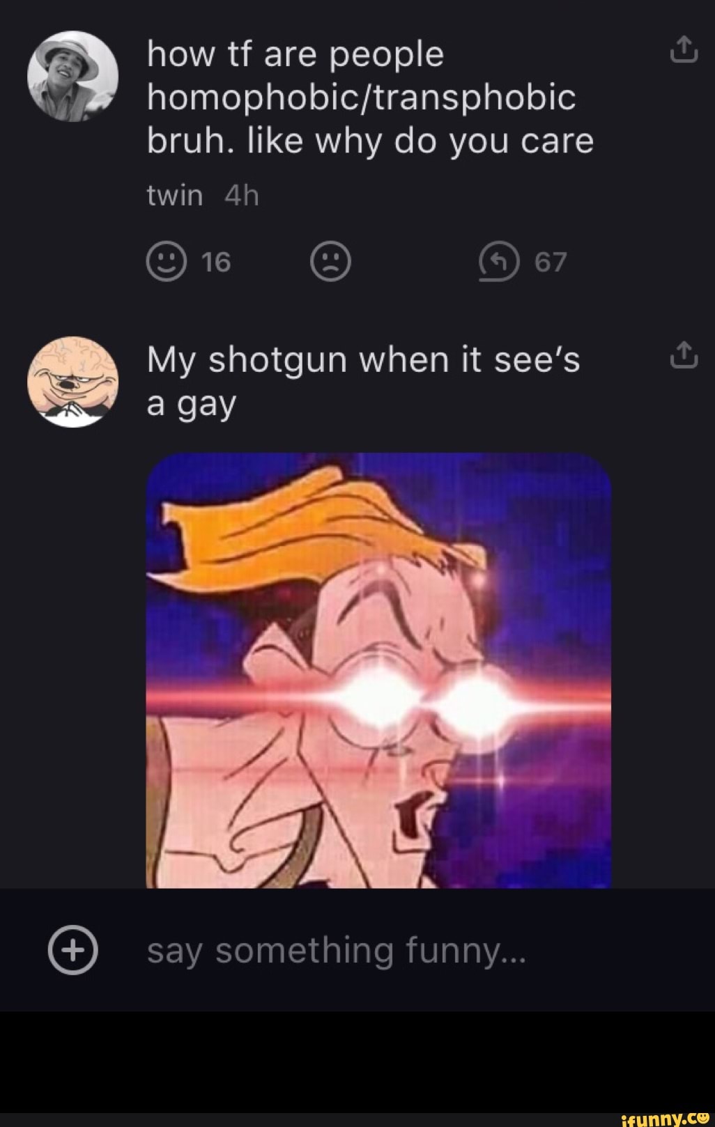 how tf are people
bruh. like why do you care twin
@ie 67
My shotgun when it see's
a gay
EX
EN
say something funny...
