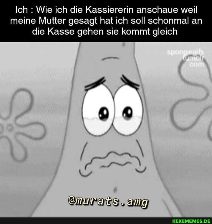 Ich : Wie ich die Kassiererin anschaue weil
meine Mutter gesagt hat ich soll schonmal an die Kasse gehen sie kommt gleich