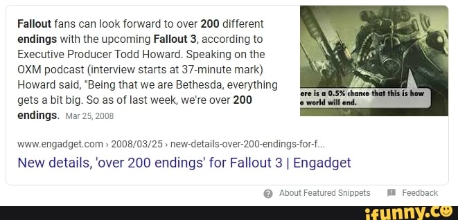 Fallout fans can look forward to over 200 different
endings with the upcoming Fallout 3, according to
Executive Producer Todd Howard. Speaking on the
OXM podcast (interview starts at 37-minute mark)
Howard said, "Being that we are Bethesda, everything
gets a bit big. So as of last week, we're over 200
endings. Mar 25,2008
www.engadget.com new-details-over-200-endings-for-f.
New details, 'over 200 endings' for Fallout 3 I Engadget