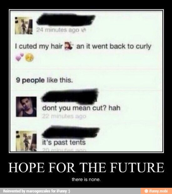 I cuted my hair a an it went back to curly
9 people like this.
5
dont you mean cut? hah
HOPE FOR THE FUTURE
there is none.