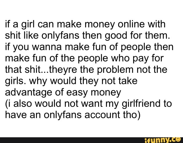 if a girl can make money online with
shit like onlyfans then good for them.
if you wanna make fun of people then
make fun of the people who pay for
that shit...theyre the problem not the
girls. why would they not take
advantage of easy money
(i also would not want my girlfriend to
have an onlyfans account tho)