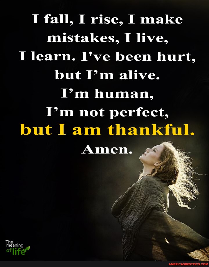 I fall, I rise, I make mistakes, I live,
I learn. I've been hurt, but I'm alive.
I'm human,
I'm not perfect,
but I am thankful.
Amen.
he meanin.