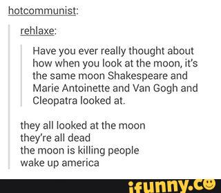 rehlaxe.
Have you ever really (houghl about
how when you look at me moon, M's
the same moon Shakespeare and
Mane Antoinette and Van Gogh and
Cleopatra looked at,
they all \ooked atlhe moon
they're au dead
the moon is kmmg peopie
wake up america