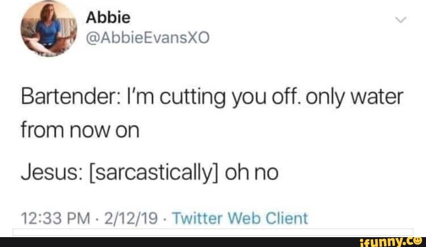 Abbie AbbieEvansxO Bartender I'm cutting you off. only water from now