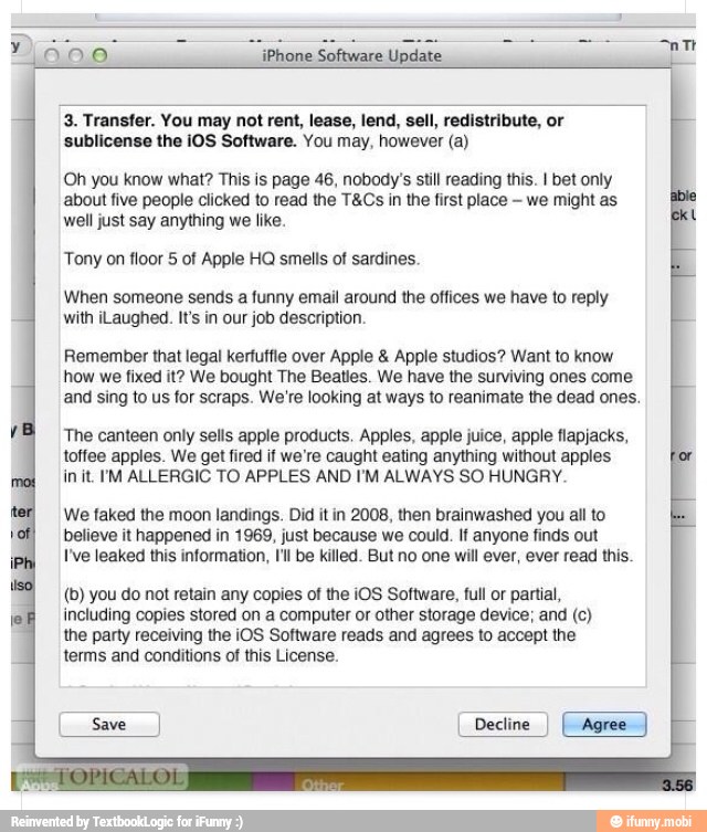 iPhone Software Update
3. Transfer. You may not rent, lease, lend, sell, redistribute, or
sublicense the iOS Software. You may, however (a)
Oh you know what? This is page 46, nobody's still reading this. I bet only
about five people clicked to read the T&Cs in the first place we might as
well just say anything we like.
Tony on floor 5 of Apple HQ smells of sardines.
When someone sends a funny email around the offices we have to reply
with iLaughed. It's in our job description.
Remember that legal kertuffle over Apple Apple studios? Want to know
how we fixed it? We bought The Beatles. We have the surviving ones come
and sing to us for scraps. We're looking at ways to reanimate the dead ones.
The canteen only sells apple products. Apples, apple juice, apple flapjacks,
toffee apples. We get fired if we're caught eating anything without apples
init. IM ALLERGIC TO APPLES AND I'M ALWAYS SO HUNGRY.
We faked the moon landings. Did it in 2008, then brainwashed you all to
believe it happened in 1969, just because we could. If anyone finds out
I've leaked this information, I'll be killed. But no one will ever, ever read this.
(b) you do not retain any copies of the iOS Software, full or partial,
including copies stored on a computer or other storage device; and (c)
the party receiving the iOS Software reads and agrees to accept the
terms and conditions of this License.