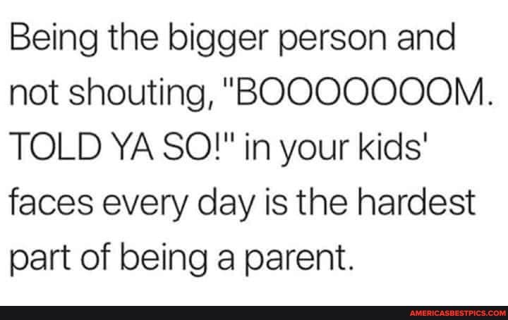 Being the bigger person and not shouting, "BOOOOOOOM.
TOLD YA SO!" in your kids' faces every day is the hardest part of being a parent.