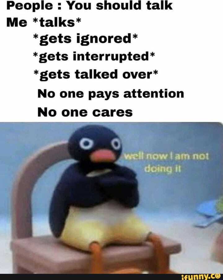 People You should ta
Me *talks*
*gets ignored*
*gets interrupted*
*gets talked over*
No one pays attention
No one cares