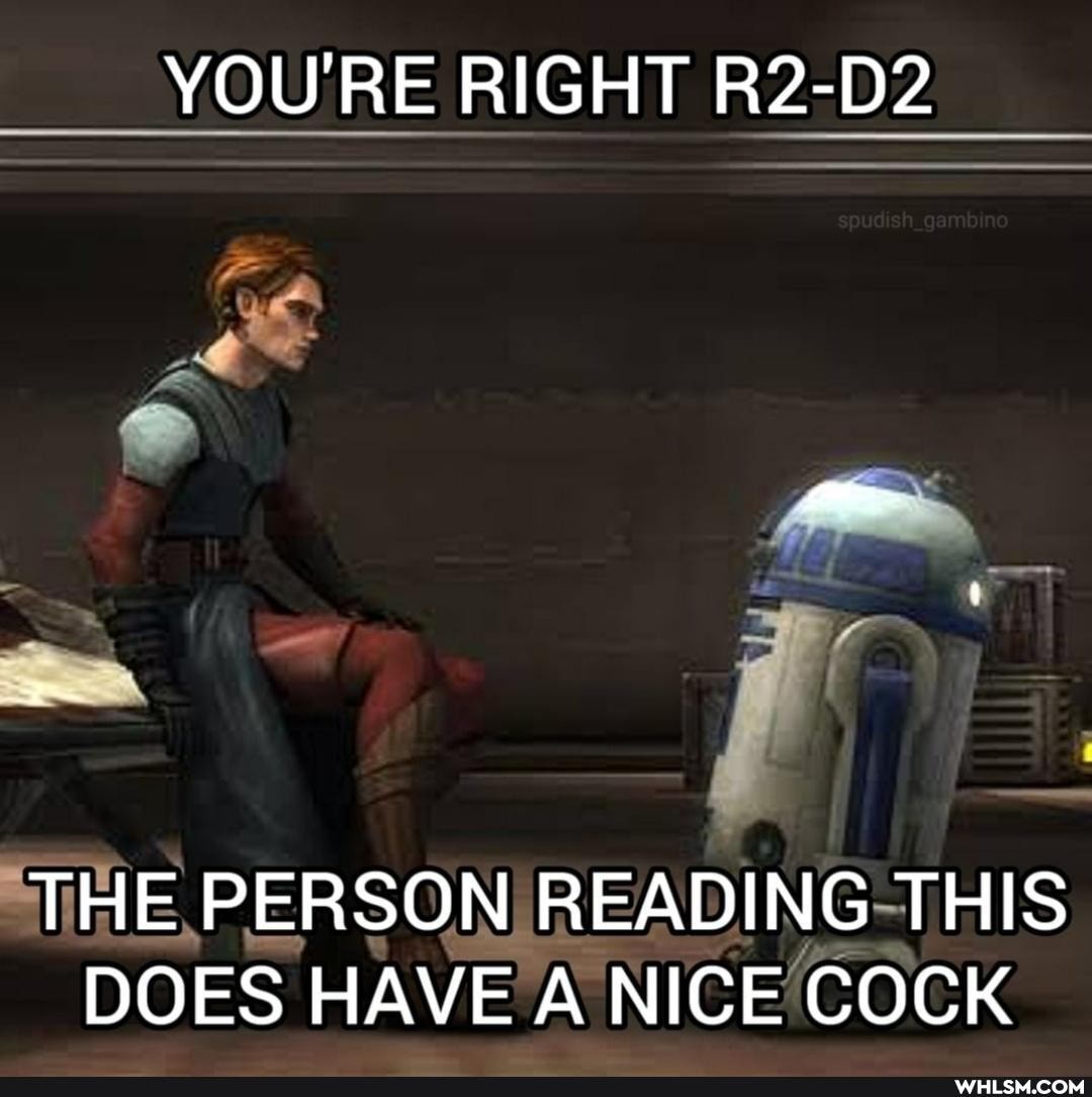 YOU'RE RIGHT R2-D2
THE PERSON READING THIS DOES HAVE A NICE COCK