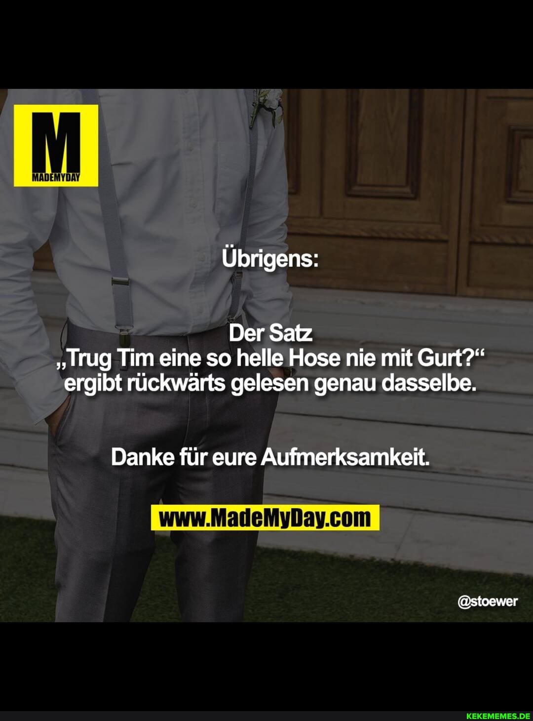 Übrigens:
Der Satz
"Trug Tim eine so helle Hose nie mit Gurt?" ergibt rückwärts gelesen genau dasselbe.
Danke für eure Aufmerksamkeit.
@stoewer
